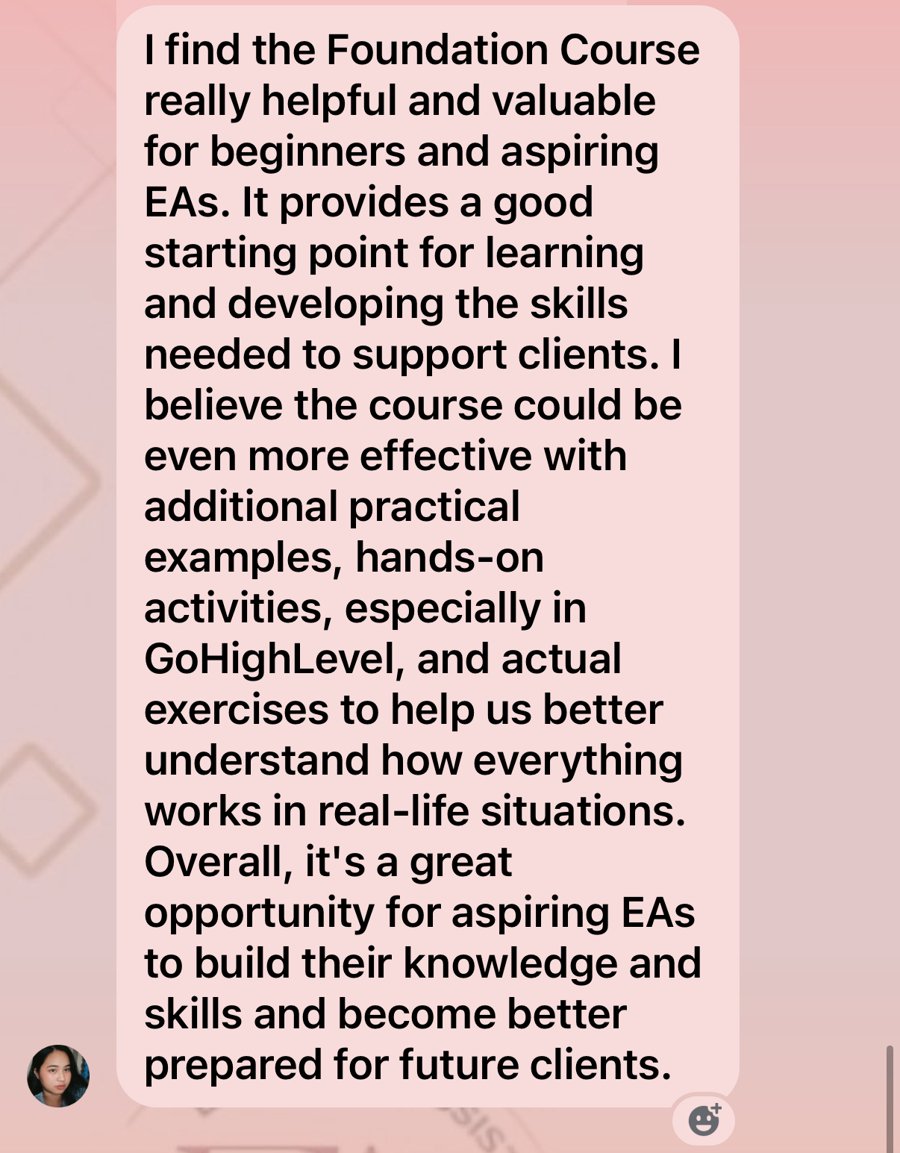Message from Krizzel Alexis: I find the Foundation Course really helpful and valuable for beginners and aspiring EAs. It provides a good starting point for learning and developing the skills needed to support clients. Overall, it is a great opportunity for aspiring EAs to build their knowledge and skills and become better prepared for future clients.